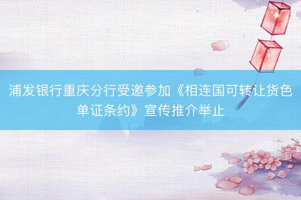 浦发银行重庆分行受邀参加《相连国可转让货色单证条约》宣传推介举止