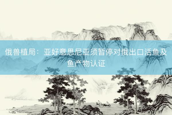俄兽植局：亚好意思尼亚须暂停对俄出口活鱼及鱼产物认证