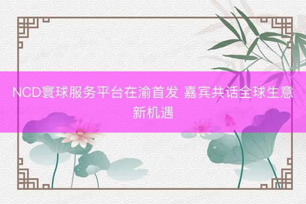 NCD寰球服务平台在渝首发 嘉宾共话全球生意新机遇