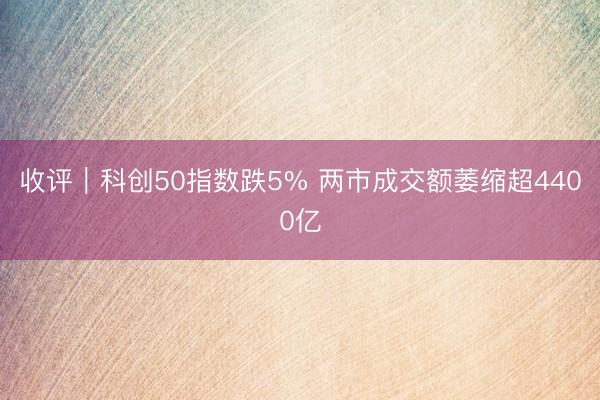 收评｜科创50指数跌5% 两市成交额萎缩超4400亿