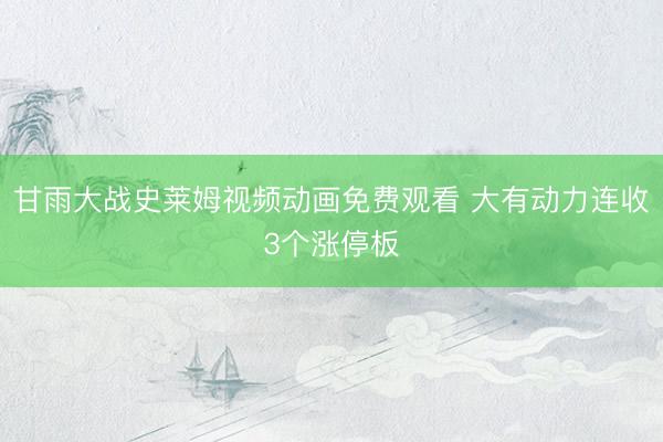 甘雨大战史莱姆视频动画免费观看 大有动力连收3个涨停板