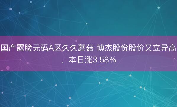 国产露脸无码A区久久蘑菇 博杰股份股价又立异高，本日涨3.58%