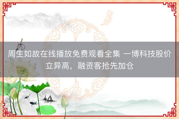 周生如故在线播放免费观看全集 一博科技股价立异高，融资客抢先加仓