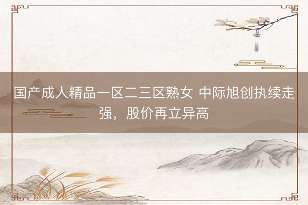 国产成人精品一区二三区熟女 中际旭创执续走强，股价再立异高