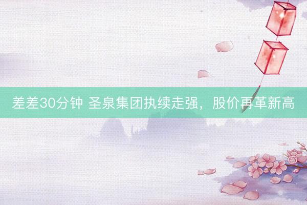 差差30分钟 圣泉集团执续走强，股价再革新高