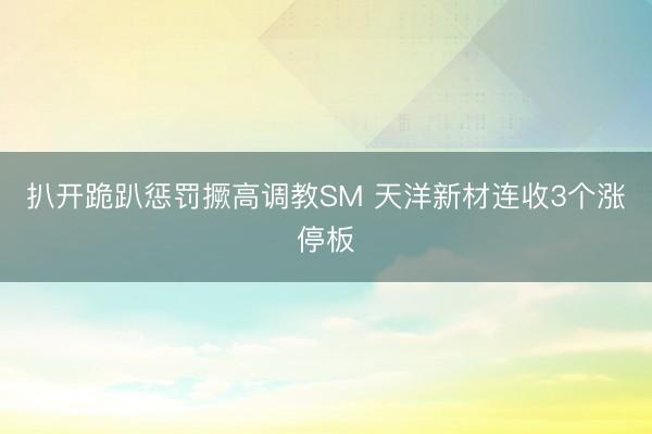 扒开跪趴惩罚撅高调教SM 天洋新材连收3个涨停板