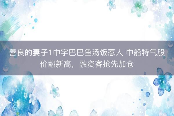 善良的妻子1中字巴巴鱼汤饭惹人 中船特气股价翻新高，融资客抢先加仓