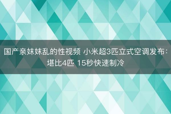 国产亲妺妺乱的性视频 小米超3匹立式空调发布：堪比4匹 15秒快速制冷