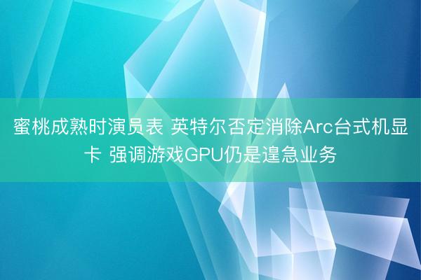 蜜桃成熟时演员表 英特尔否定消除Arc台式机显卡 强调游戏GPU仍是遑急业务