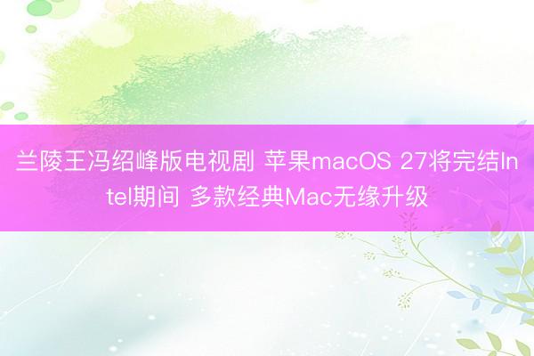 兰陵王冯绍峰版电视剧 苹果macOS 27将完结Intel期间 多款经典Mac无缘升级