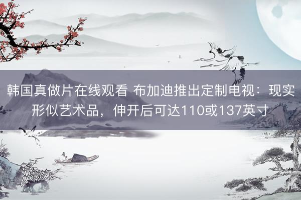 韩国真做片在线观看 布加迪推出定制电视：现实形似艺术品，伸开后可达110或137英寸