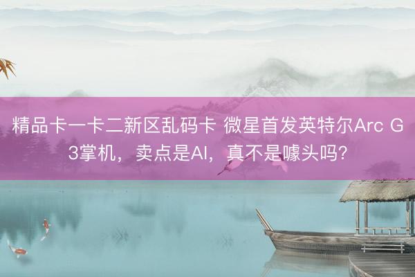 精品卡一卡二新区乱码卡 微星首发英特尔Arc G3掌机，卖点是AI，真不是噱头吗？