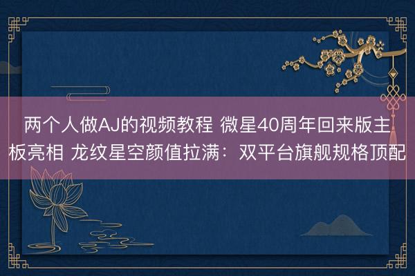 两个人做AJ的视频教程 微星40周年回来版主板亮相 龙纹星空颜值拉满：双平台旗舰规格顶配