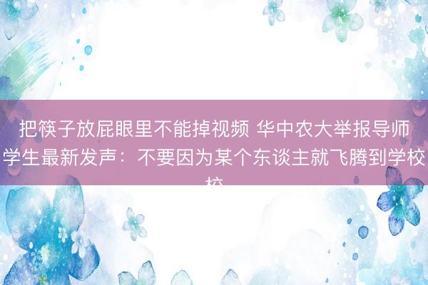 把筷子放屁眼里不能掉视频 华中农大举报导师学生最新发声：不要因为某个东谈主就飞腾到学校