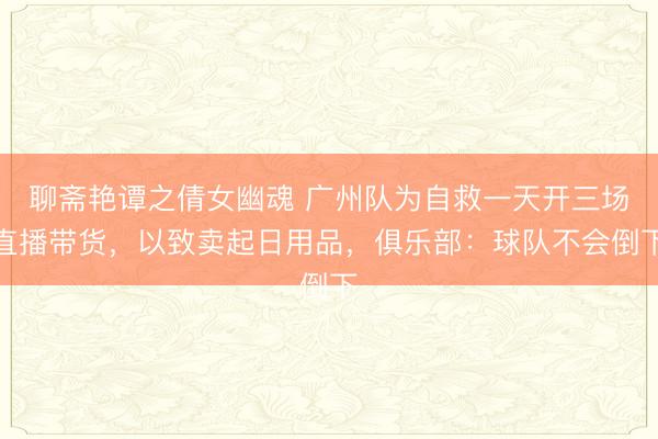 聊斋艳谭之倩女幽魂 广州队为自救一天开三场直播带货，以致卖起日用品，俱乐部：球队不会倒下