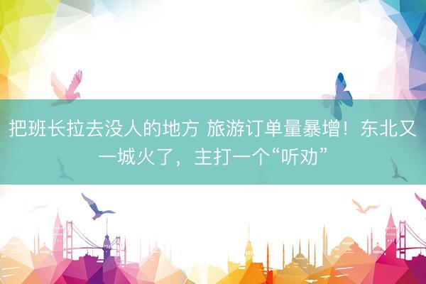 把班长拉去没人的地方 旅游订单量暴增！东北又一城火了，主打一个“听劝”