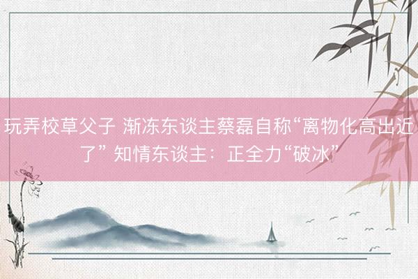玩弄校草父子 渐冻东谈主蔡磊自称“离物化高出近了” 知情东谈主：正全力“破冰”