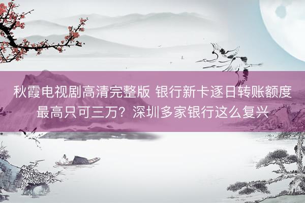 秋霞电视剧高清完整版 银行新卡逐日转账额度最高只可三万？深圳多家银行这么复兴
