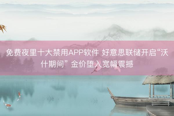 免费夜里十大禁用APP软件 好意思联储开启“沃什期间” 金价堕入宽幅震撼