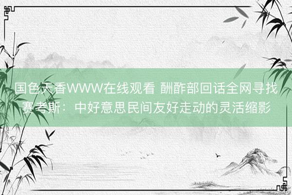 国色天香WWW在线观看 酬酢部回话全网寻找赛考斯：中好意思民间友好走动的灵活缩影