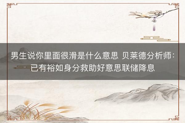 男生说你里面很滑是什么意思 贝莱德分析师：已有裕如身分救助好意思联储降息