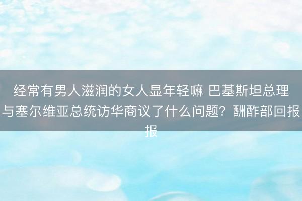 经常有男人滋润的女人显年轻嘛 巴基斯坦总理与塞尔维亚总统访华商议了什么问题？酬酢部回报