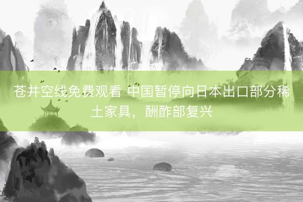 苍井空线免费观看 中国暂停向日本出口部分稀土家具，酬酢部复兴