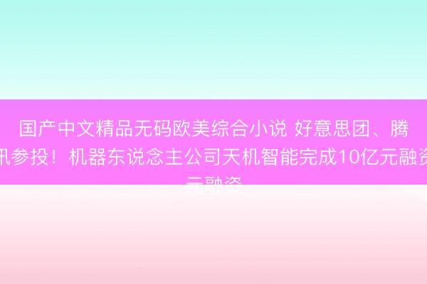 国产中文精品无码欧美综合小说 好意思团、腾讯参投！机器东说念主公司天机智能完成10亿元融资