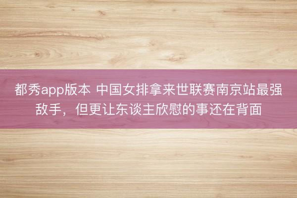 都秀app版本 中国女排拿来世联赛南京站最强敌手，但更让东谈主欣慰的事还在背面