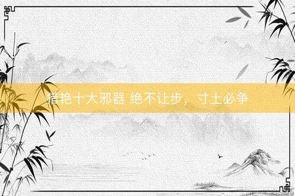 猎艳十大邪器 绝不让步，寸土必争