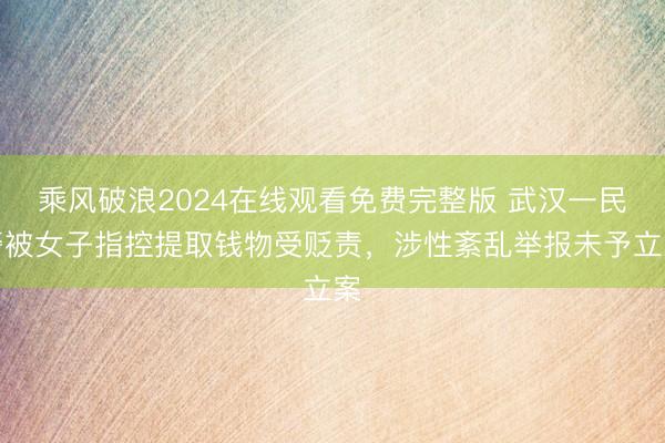 乘风破浪2024在线观看免费完整版 武汉一民警被女子指控提取钱物受贬责,涉性紊乱举报未予立案