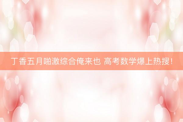 丁香五月啪激综合俺来也 高考数学爆上热搜！