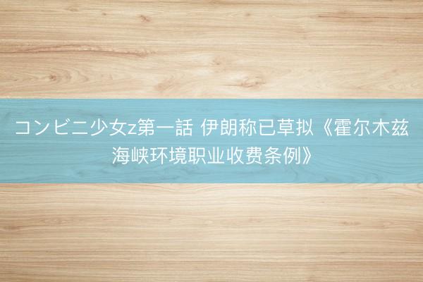 コンビニ少女z第一話 伊朗称已草拟《霍尔木兹海峡环境职业收费条例》