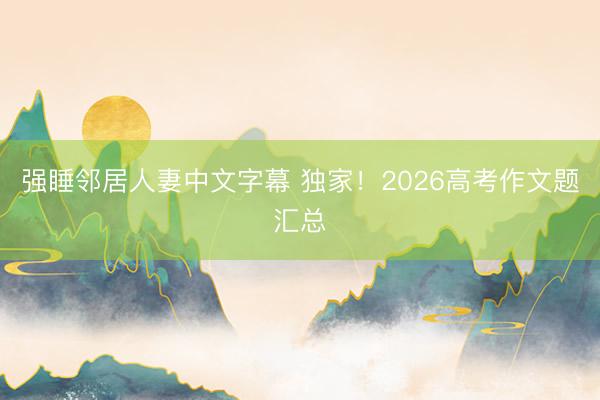 强睡邻居人妻中文字幕 独家！2026高考作文题汇总
