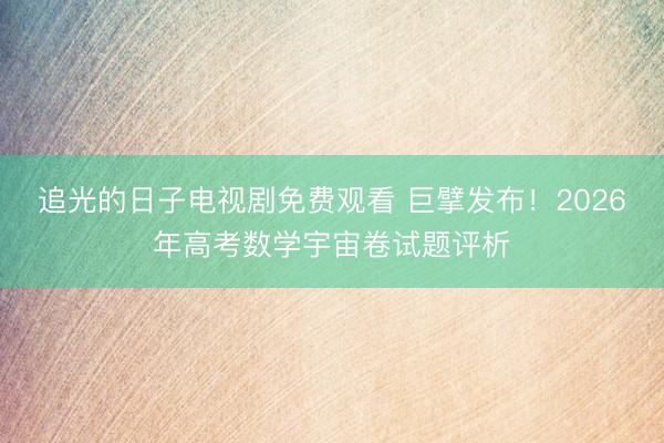 追光的日子电视剧免费观看 巨擘发布！2026年高考数学宇宙卷试题评析