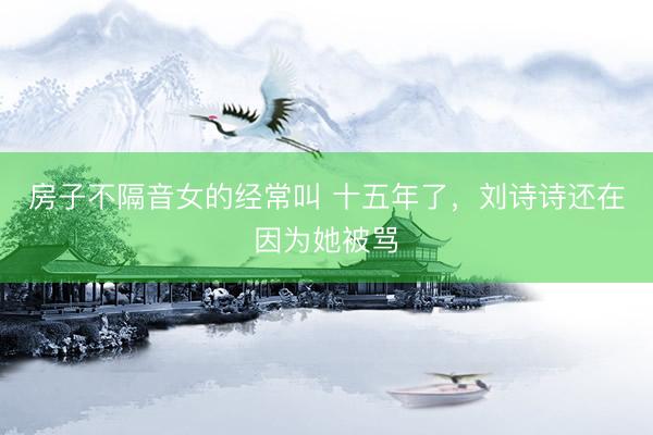 房子不隔音女的经常叫 十五年了，刘诗诗还在因为她被骂