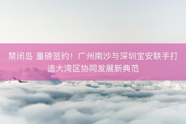 禁闭岛 重磅签约！广州南沙与深圳宝安联手打造大湾区协同发展新典范