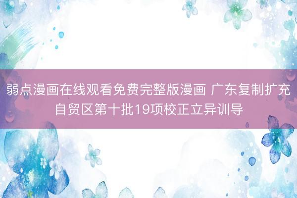 弱点漫画在线观看免费完整版漫画 广东复制扩充自贸区第十批19项校正立异训导
