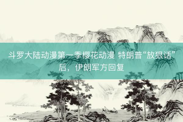 斗罗大陆动漫第一季樱花动漫 特朗普“放狠话”后，伊朗军方回复