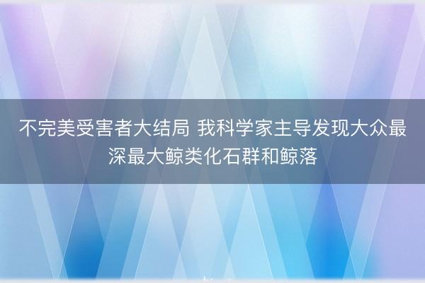 不完美受害者大结局 我科学家主导发现大众最深最大鲸类化石群和鲸落