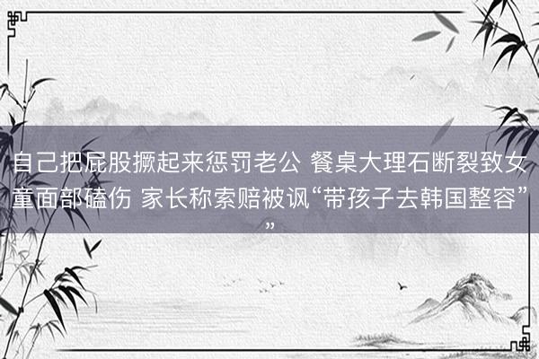 自己把屁股撅起来惩罚老公 餐桌大理石断裂致女童面部磕伤 家长称索赔被讽“带孩子去韩国整容”