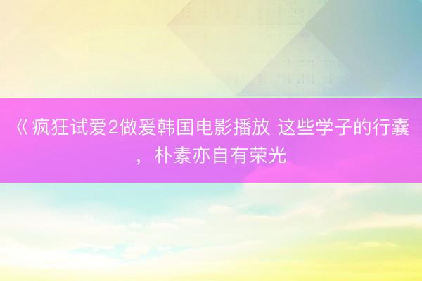 巜疯狂试爱2做爰韩国电影播放 这些学子的行囊，朴素亦自有荣光