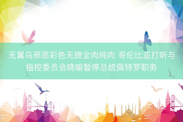 无翼乌邪恶彩色无摭全肉纯肉 哥伦比亚打听与指控委员会晓喻暂停总统佩特罗职务