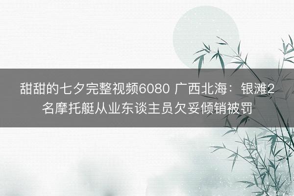 甜甜的七夕完整视频6080 广西北海：银滩2名摩托艇从业东谈主员欠妥倾销被罚