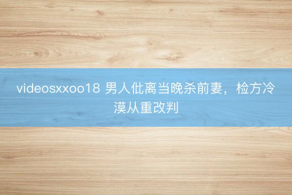videosxxoo18 男人仳离当晚杀前妻，检方冷漠从重改判