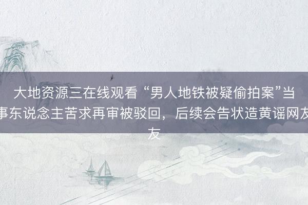 大地资源三在线观看 “男人地铁被疑偷拍案”当事东说念主苦求再审被驳回，后续会告状造黄谣网友