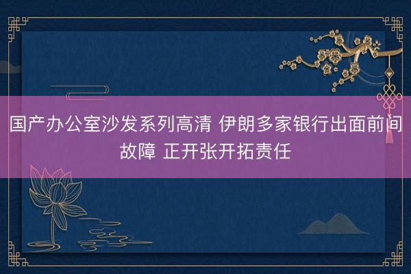 国产办公室沙发系列高清 伊朗多家银行出面前间故障 正开张开拓责任