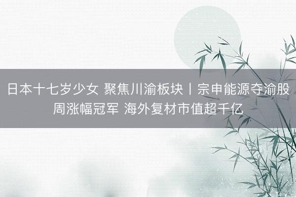 日本十七岁少女 聚焦川渝板块丨宗申能源夺渝股周涨幅冠军 海外复材市值超千亿