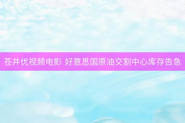 苍井优视频电影 好意思国原油交割中心库存告急