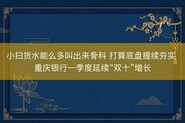 小扫货水能么多叫出来骨科 打算底盘握续夯实 重庆银行一季度延续“双十”增长